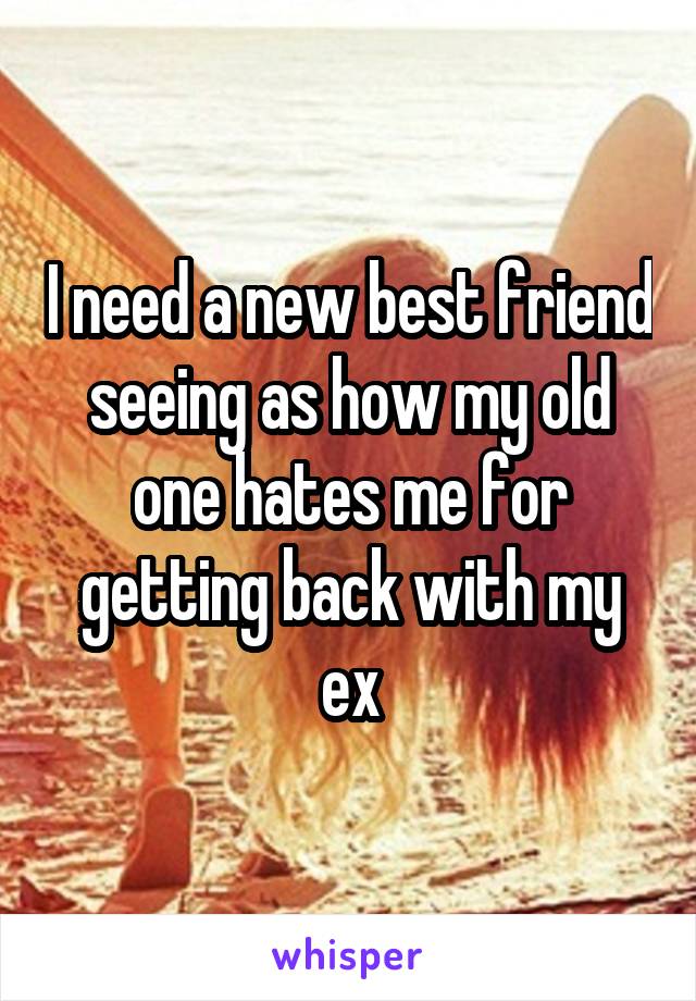 I need a new best friend seeing as how my old one hates me for getting back with my ex