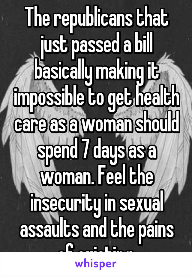 The republicans that just passed a bill basically making it impossible to get health care as a woman should spend 7 days as a woman. Feel the insecurity in sexual assaults and the pains of existing 