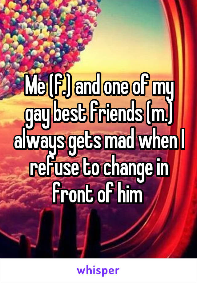 Me (f.) and one of my gay best friends (m.) always gets mad when I refuse to change in front of him 