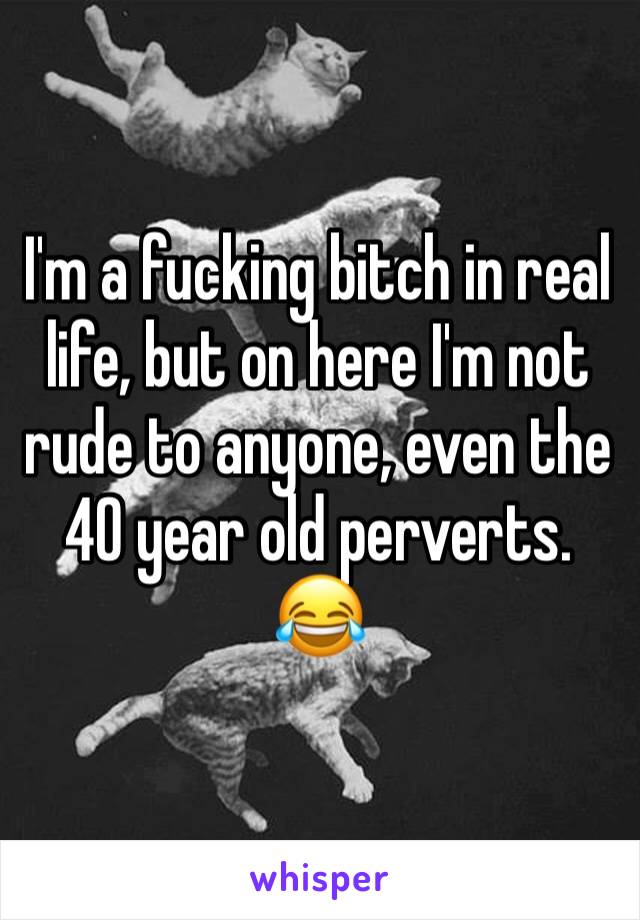 I'm a fucking bitch in real life, but on here I'm not rude to anyone, even the 40 year old perverts. 😂