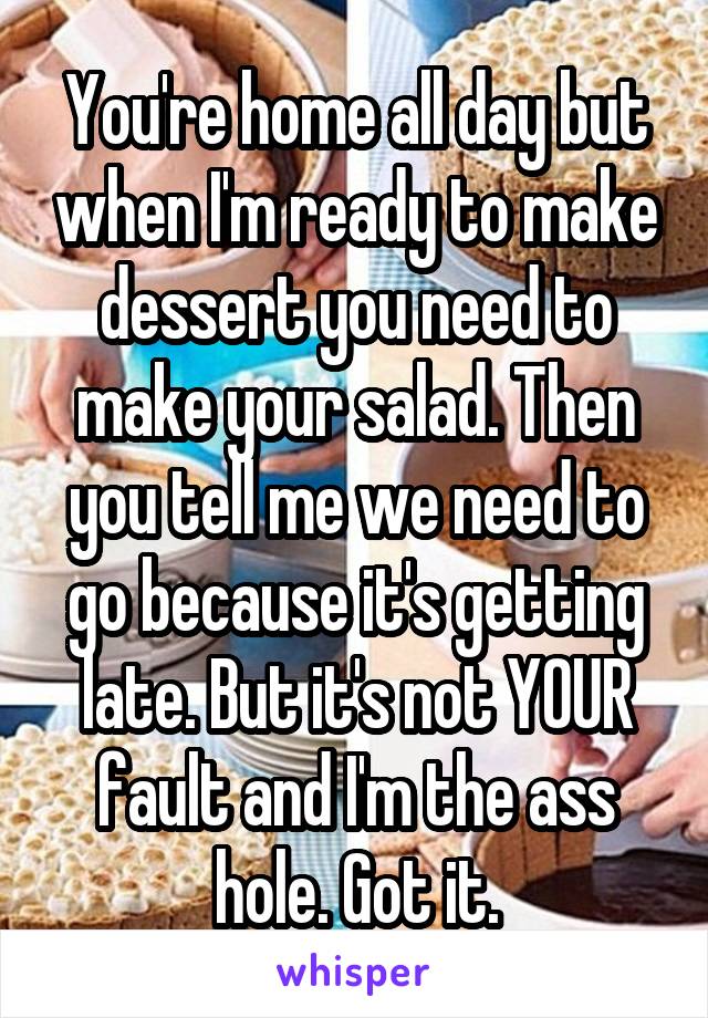 You're home all day but when I'm ready to make dessert you need to make your salad. Then you tell me we need to go because it's getting late. But it's not YOUR fault and I'm the ass hole. Got it.