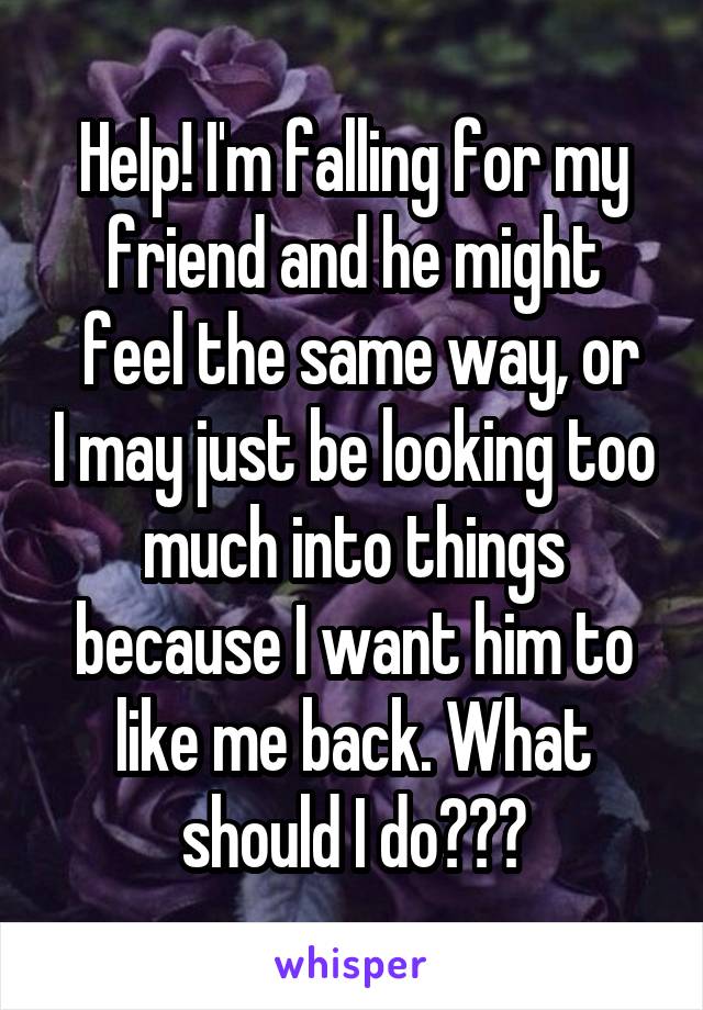 Help! I'm falling for my friend and he might
 feel the same way, or I may just be looking too much into things because I want him to like me back. What should I do???