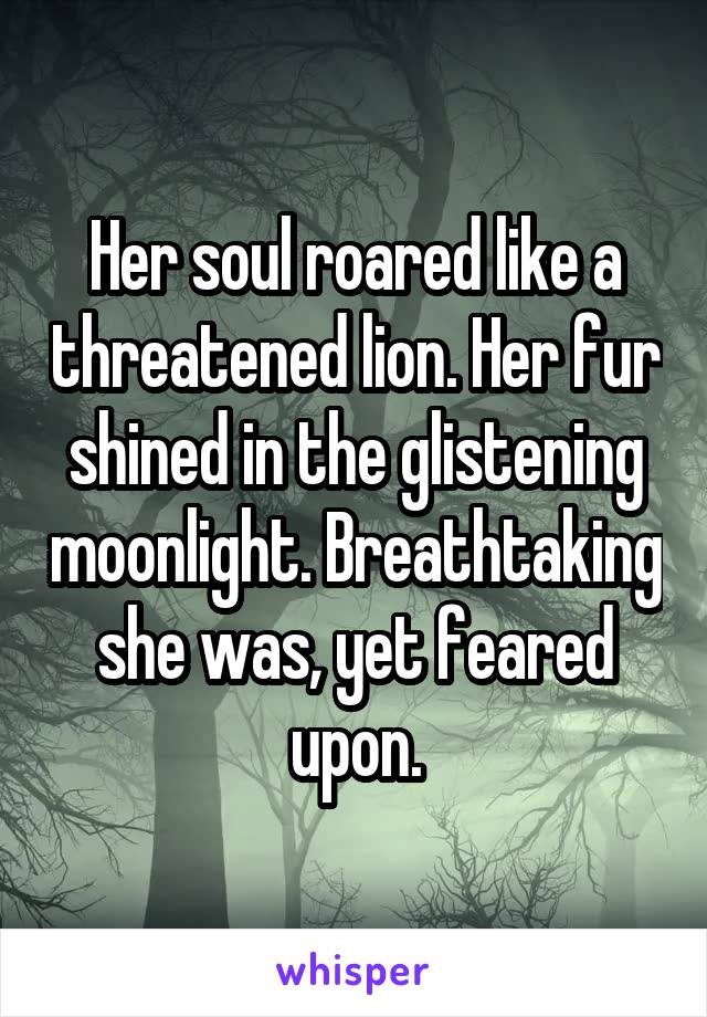 Her soul roared like a threatened lion. Her fur shined in the glistening moonlight. Breathtaking she was, yet feared upon.