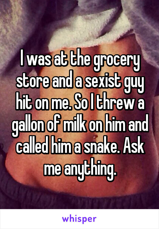 I was at the grocery store and a sexist guy hit on me. So I threw a gallon of milk on him and called him a snake. Ask me anything.