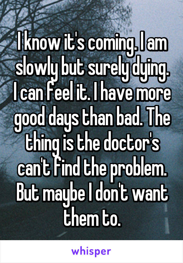 I know it's coming. I am slowly but surely dying. I can feel it. I have more good days than bad. The thing is the doctor's can't find the problem. But maybe I don't want them to.