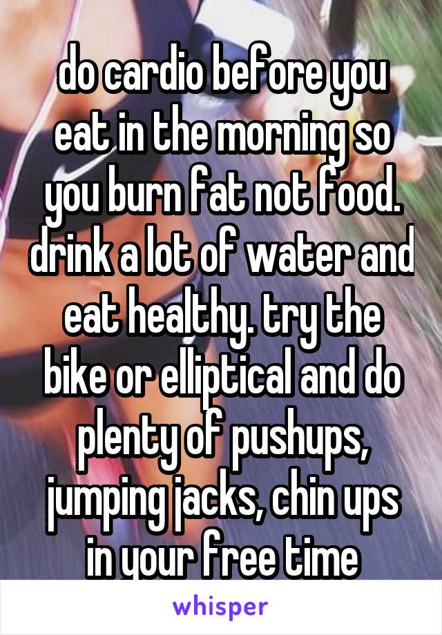 do cardio before you eat in the morning so you burn fat not food. drink a lot of water and eat healthy. try the bike or elliptical and do plenty of pushups, jumping jacks, chin ups in your free time