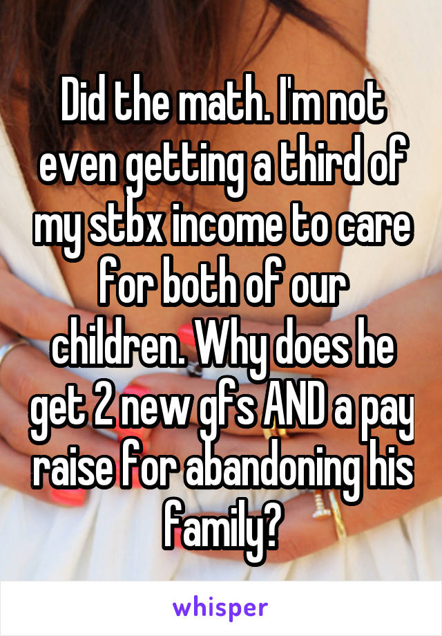 Did the math. I'm not even getting a third of my stbx income to care for both of our children. Why does he get 2 new gfs AND a pay raise for abandoning his family?