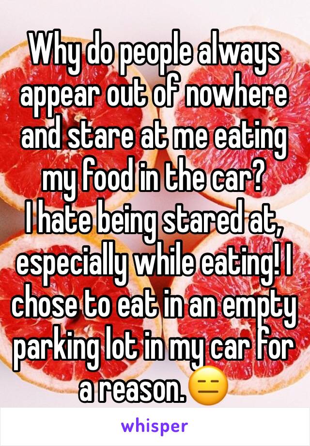 Why do people always appear out of nowhere and stare at me eating my food in the car?
I hate being stared at, especially while eating! I chose to eat in an empty parking lot in my car for a reason.😑