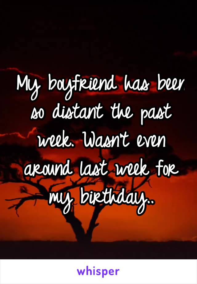 My boyfriend has been so distant the past week. Wasn't even around last week for my birthday..