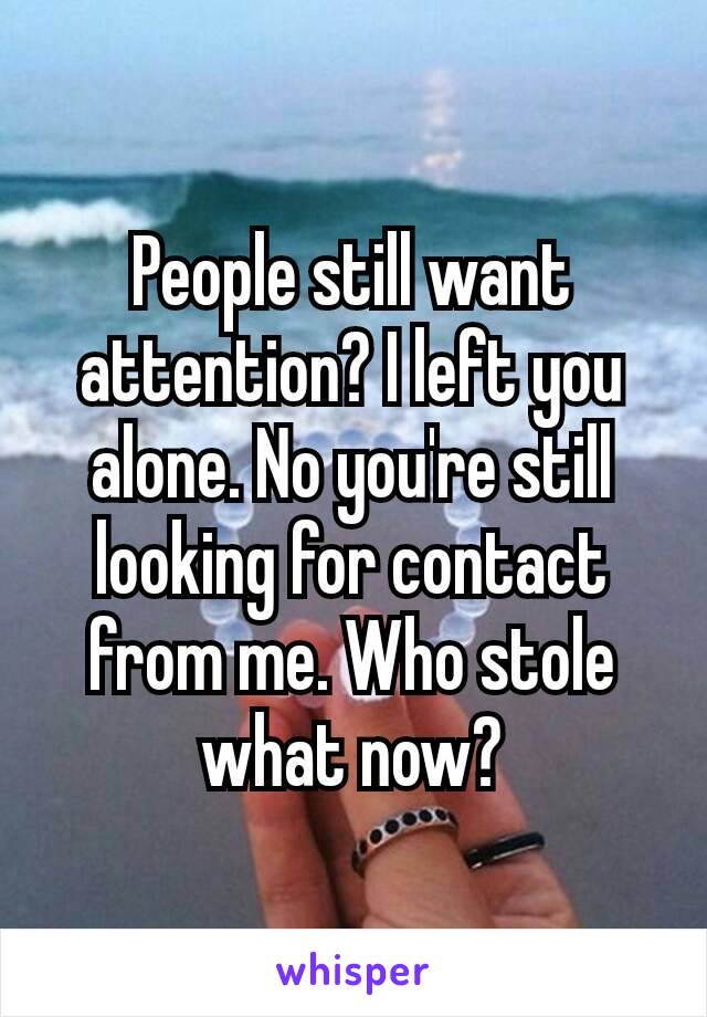 People still want attention? I left you alone. No you're still looking​ for contact from me. Who stole what now?