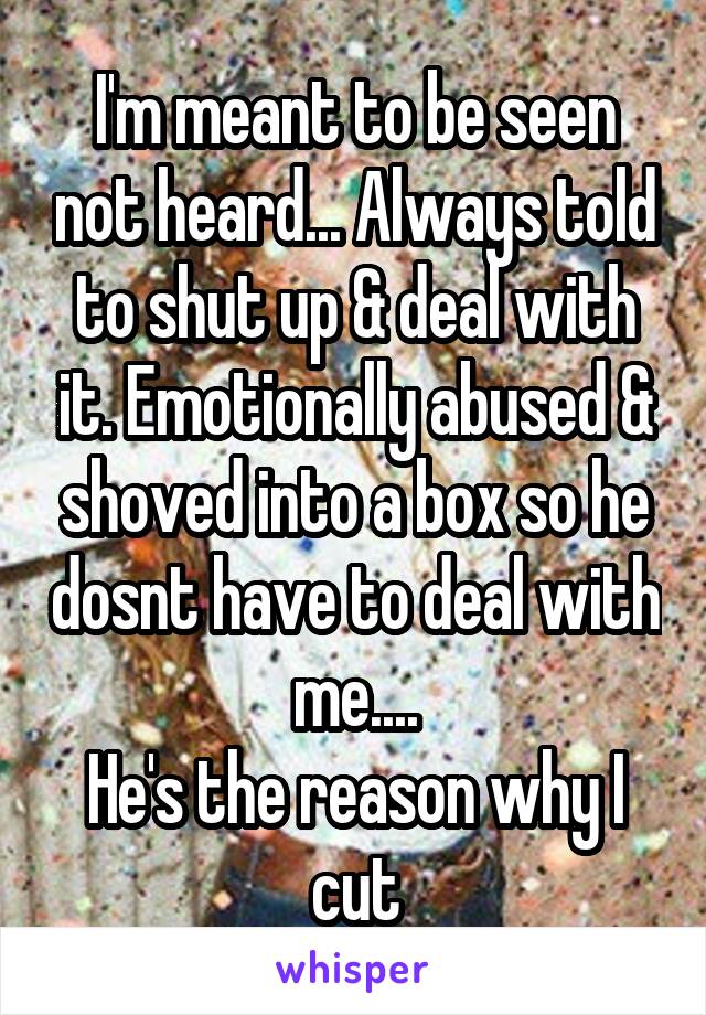 I'm meant to be seen not heard... Always told to shut up & deal with it. Emotionally abused & shoved into a box so he dosnt have to deal with me....
He's the reason why I cut