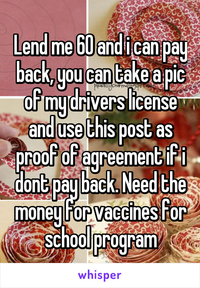 Lend me 60 and i can pay back, you can take a pic of my drivers license and use this post as proof of agreement if i dont pay back. Need the money for vaccines for school program