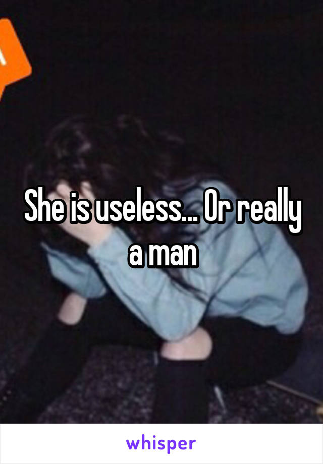 She is useless... Or really a man