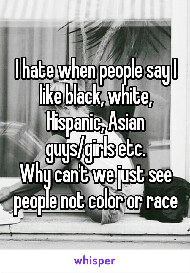 I hate when people say I like black, white, Hispanic, Asian guys/girls etc.
Why can't we just see people not color or race