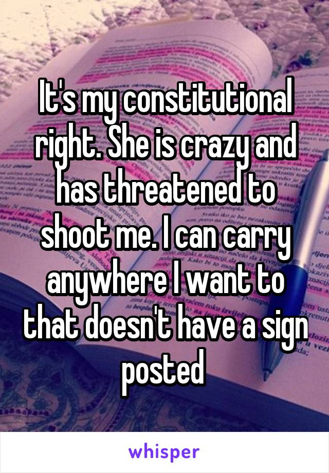 It's my constitutional right. She is crazy and has threatened to shoot me. I can carry anywhere I want to that doesn't have a sign posted 