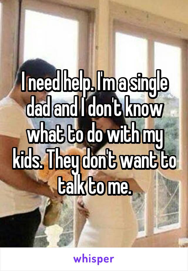 I need help. I'm a single dad and I don't know what to do with my kids. They don't want to talk to me.