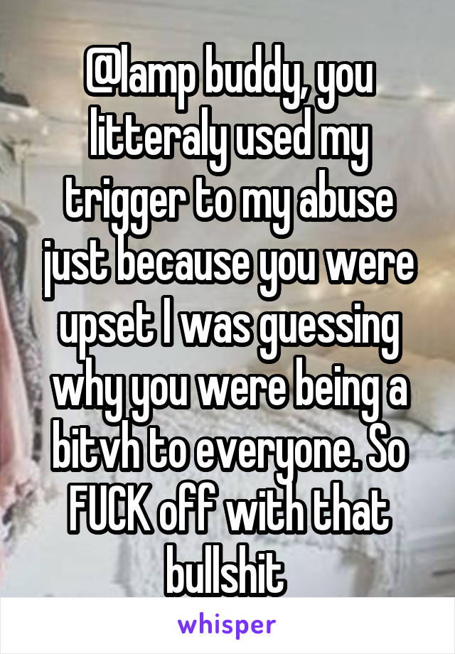 @lamp buddy, you litteraly used my trigger to my abuse just because you were upset I was guessing why you were being a bitvh to everyone. So FUCK off with that bullshit 