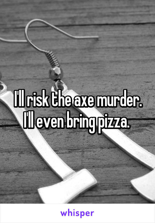 I'll risk the axe murder. I'll even bring pizza. 