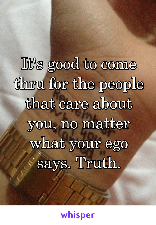 It's good to come thru for the people that care about you, no matter what your ego says. Truth.