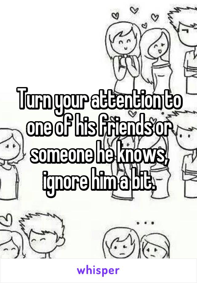 Turn your attention to one of his friends or someone he knows, ignore him a bit.