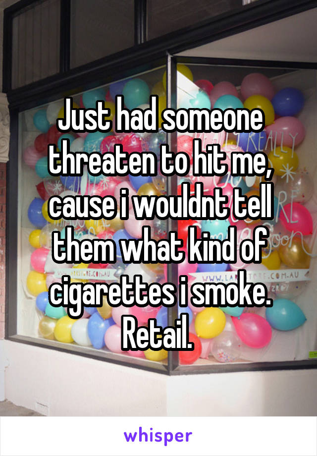 Just had someone threaten to hit me, cause i wouldnt tell them what kind of cigarettes i smoke. Retail. 