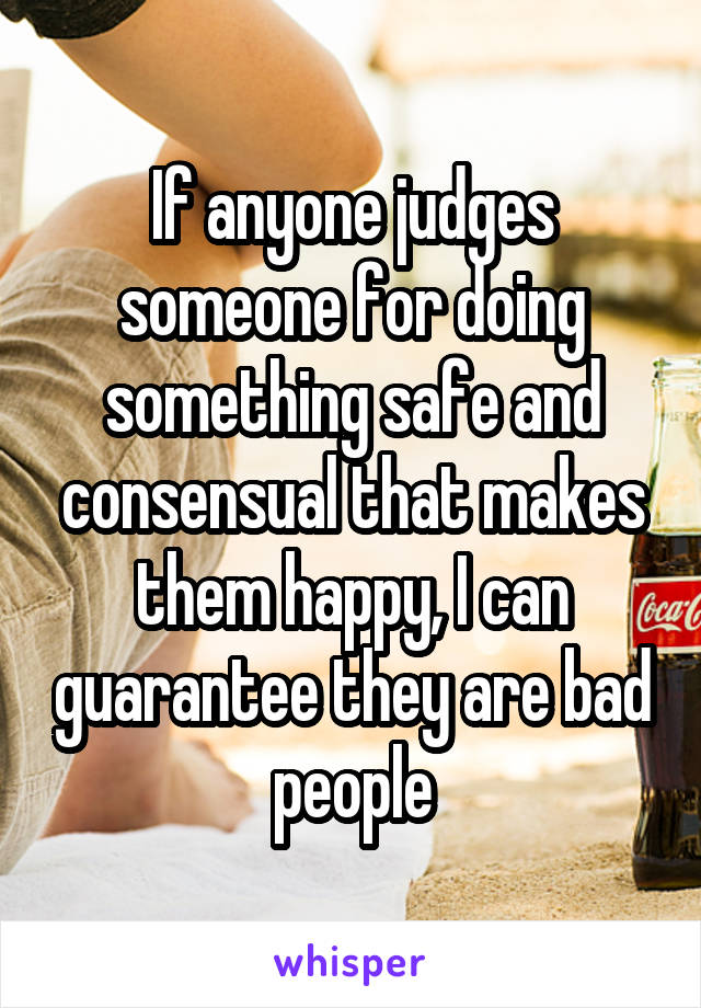 If anyone judges someone for doing something safe and consensual that makes them happy, I can guarantee they are bad people