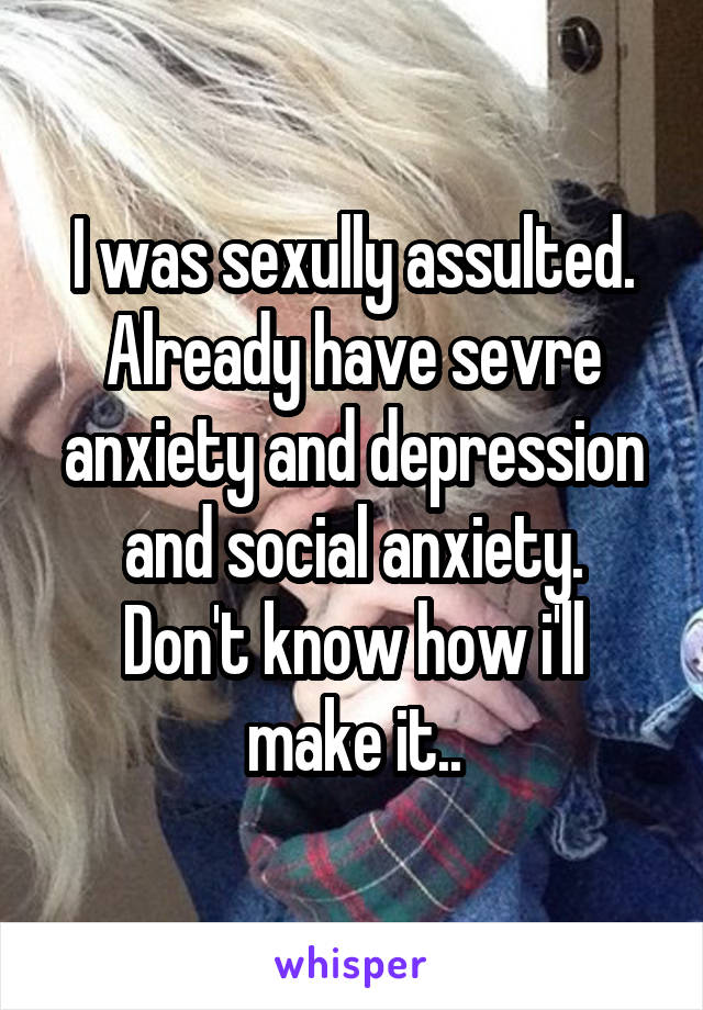 I was sexully assulted. Already have sevre anxiety and depression and social anxiety.
Don't know how i'll make it..