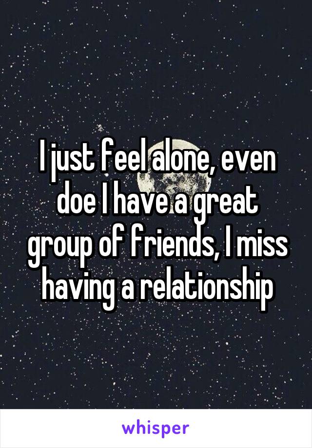 I just feel alone, even doe I have a great group of friends, I miss having a relationship