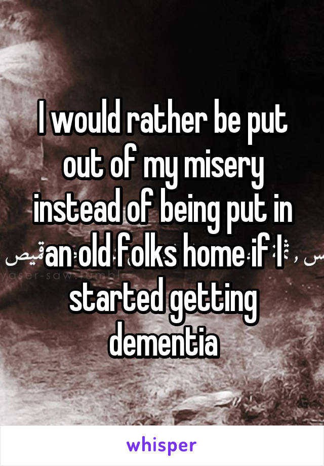 I would rather be put out of my misery instead of being put in an old folks home if I started getting dementia