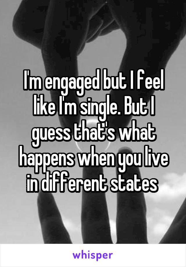 I'm engaged but I feel like I'm single. But I guess that's what happens when you live in different states 