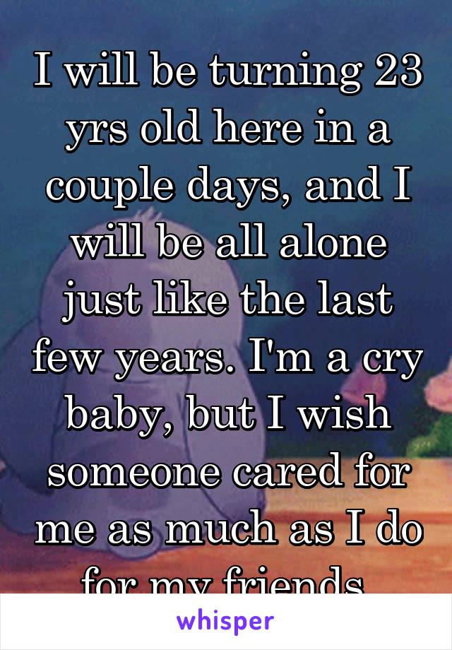 I will be turning 23 yrs old here in a couple days, and I will be all alone just like the last few years. I'm a cry baby, but I wish someone cared for me as much as I do for my friends.