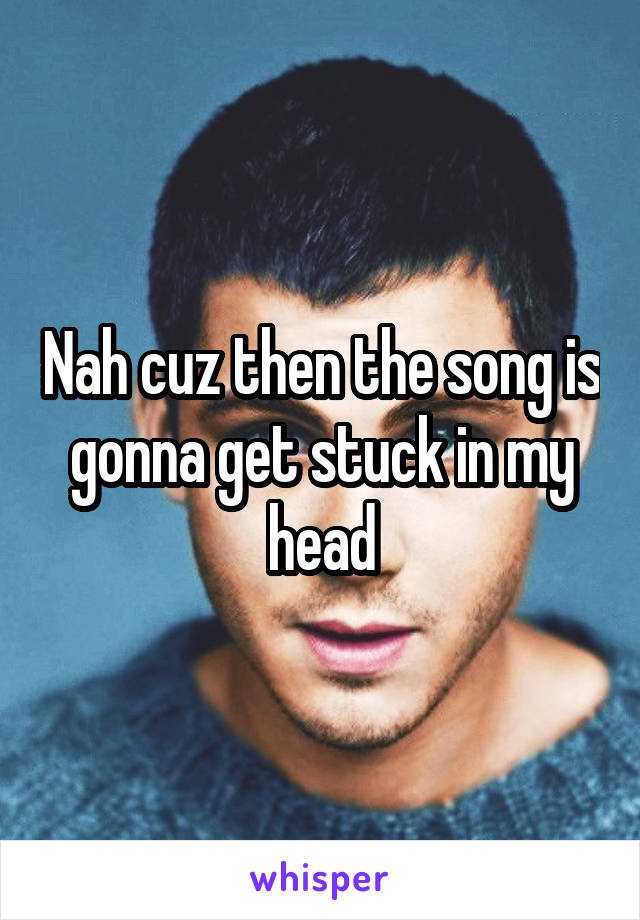 Nah cuz then the song is gonna get stuck in my head