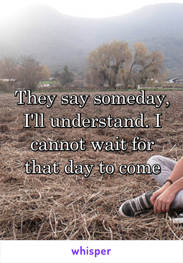 They say someday, I'll understand. I cannot wait for that day to come