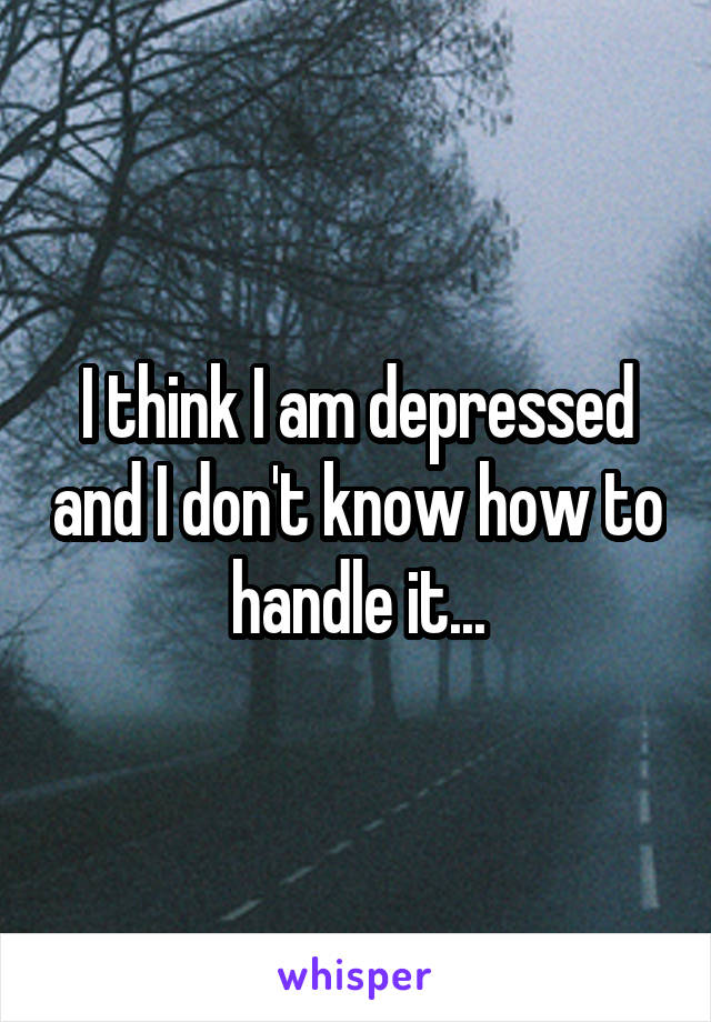 I think I am depressed and I don't know how to handle it...