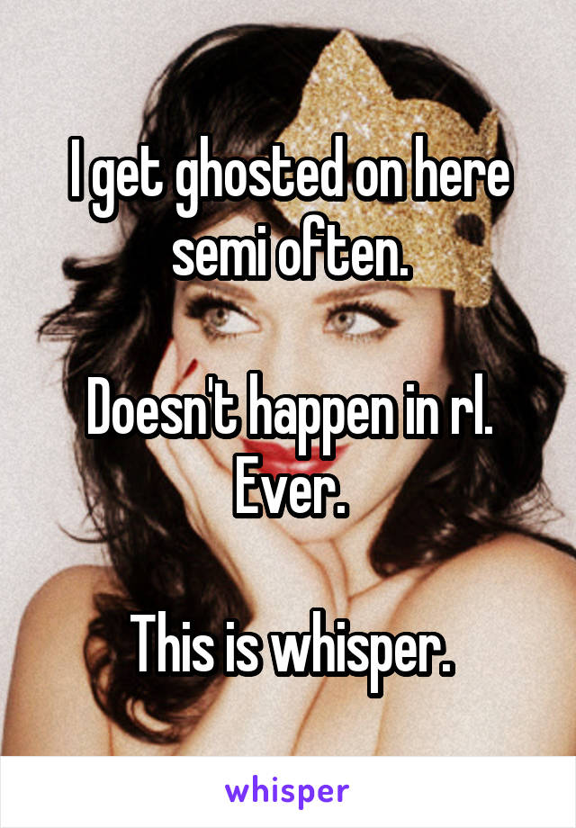 I get ghosted on here semi often.

Doesn't happen in rl. Ever.

This is whisper.