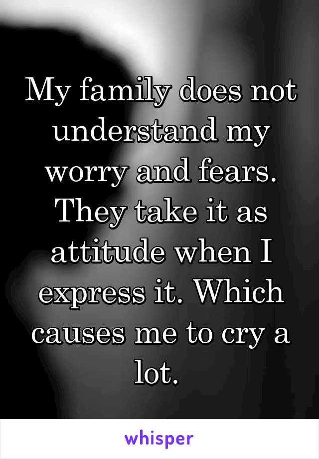 My family does not understand my worry and fears. They take it as attitude when I express it. Which causes me to cry a lot. 