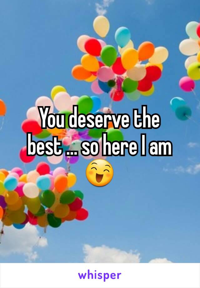 You deserve the best ... so here I am 😄