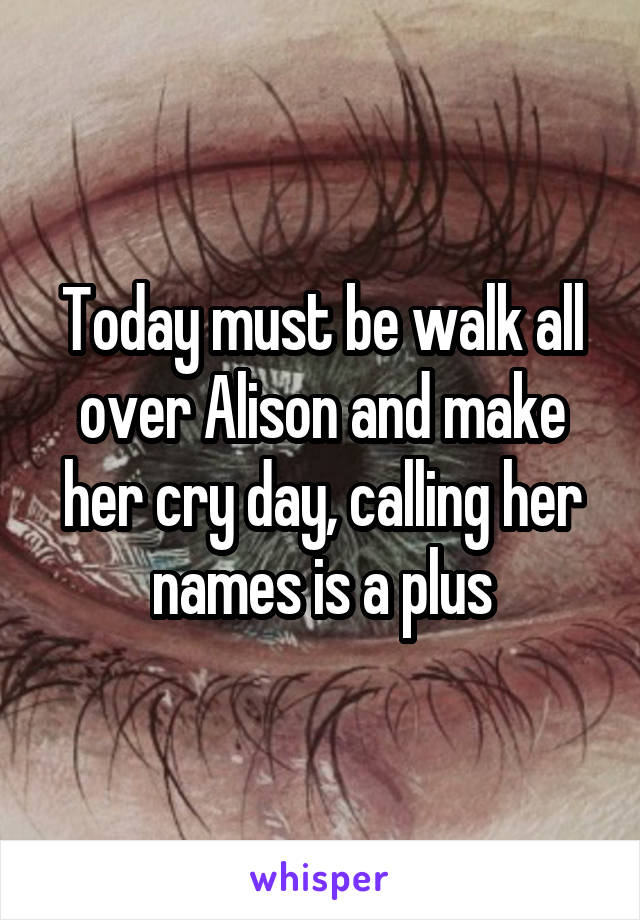 Today must be walk all over Alison and make her cry day, calling her names is a plus