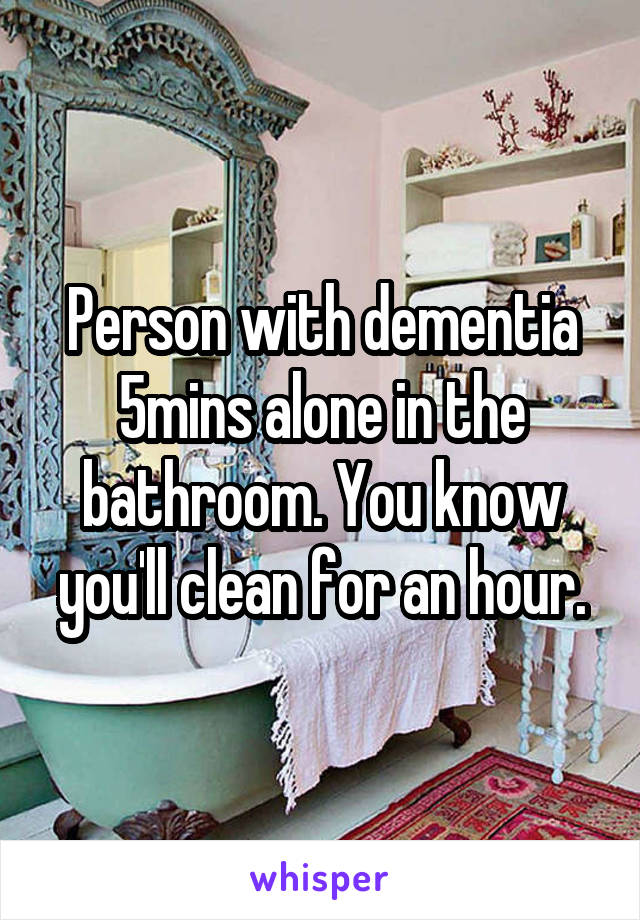 Person with dementia 5mins alone in the bathroom. You know you'll clean for an hour.