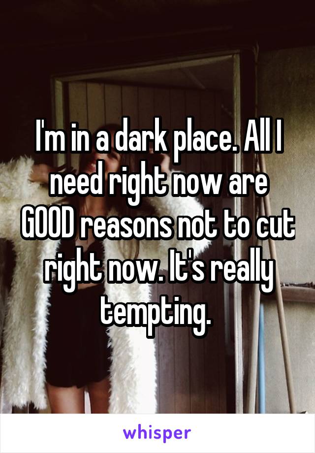 I'm in a dark place. All I need right now are GOOD reasons not to cut right now. It's really tempting. 