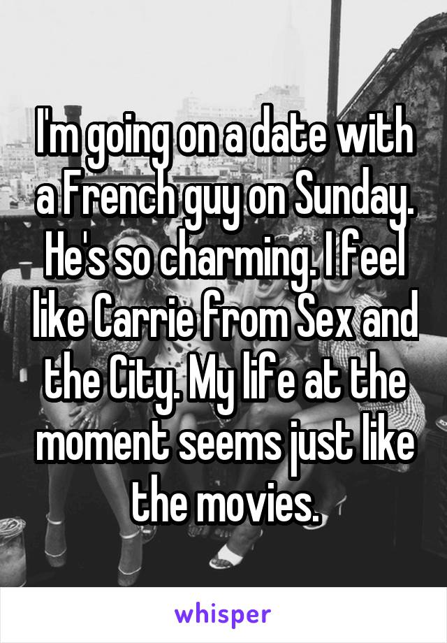 I'm going on a date with a French guy on Sunday. He's so charming. I feel like Carrie from Sex and the City. My life at the moment seems just like the movies.