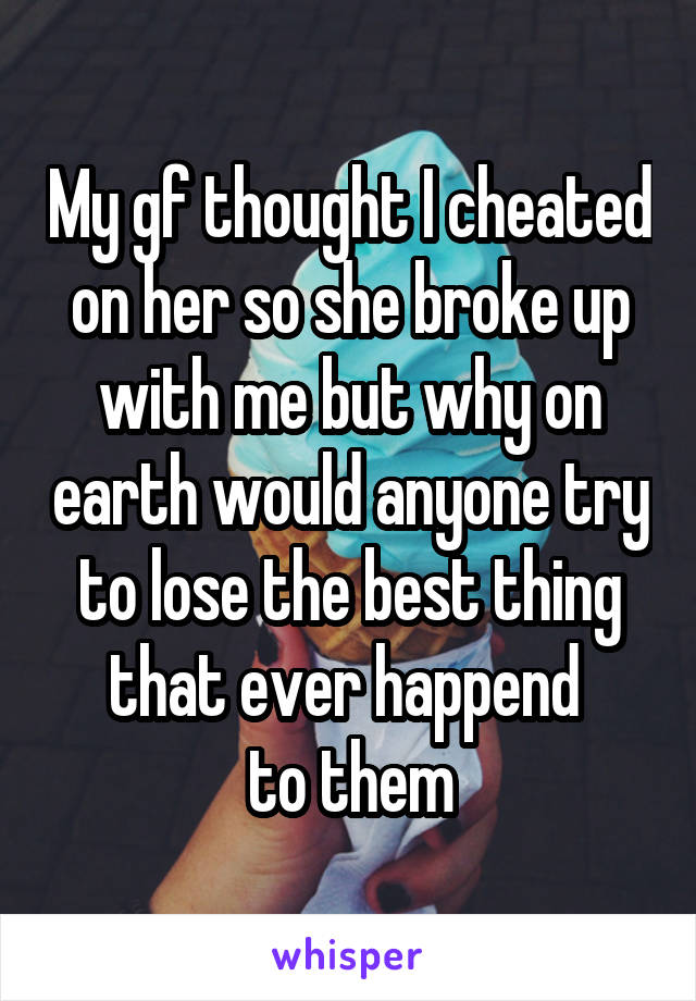 My gf thought I cheated on her so she broke up with me but why on earth would anyone try to lose the best thing that ever happend 
to them