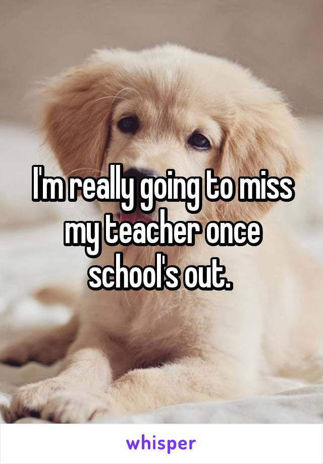 I'm really going to miss my teacher once school's out. 