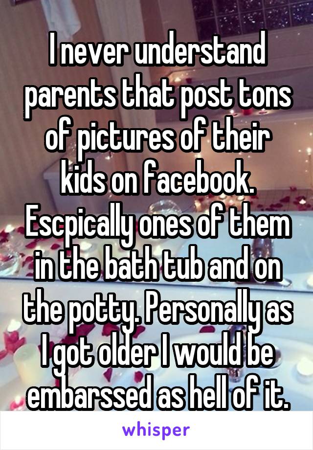 I never understand parents that post tons of pictures of their kids on facebook. Escpically ones of them in the bath tub and on the potty. Personally as I got older I would be embarssed as hell of it.