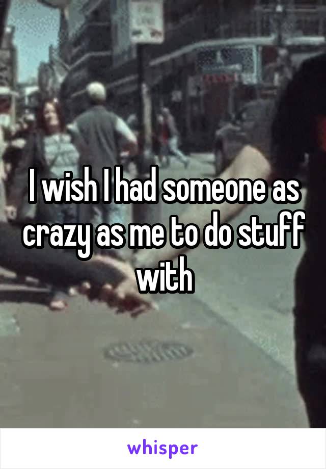 I wish I had someone as crazy as me to do stuff with