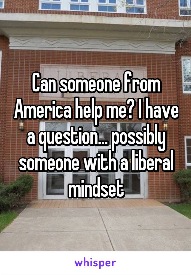 Can someone from America help me? I have a question... possibly someone with a liberal mindset