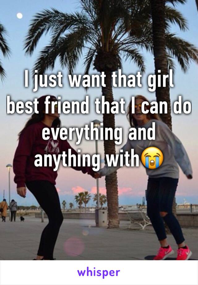 I just want that girl best friend that I can do everything and anything with😭 