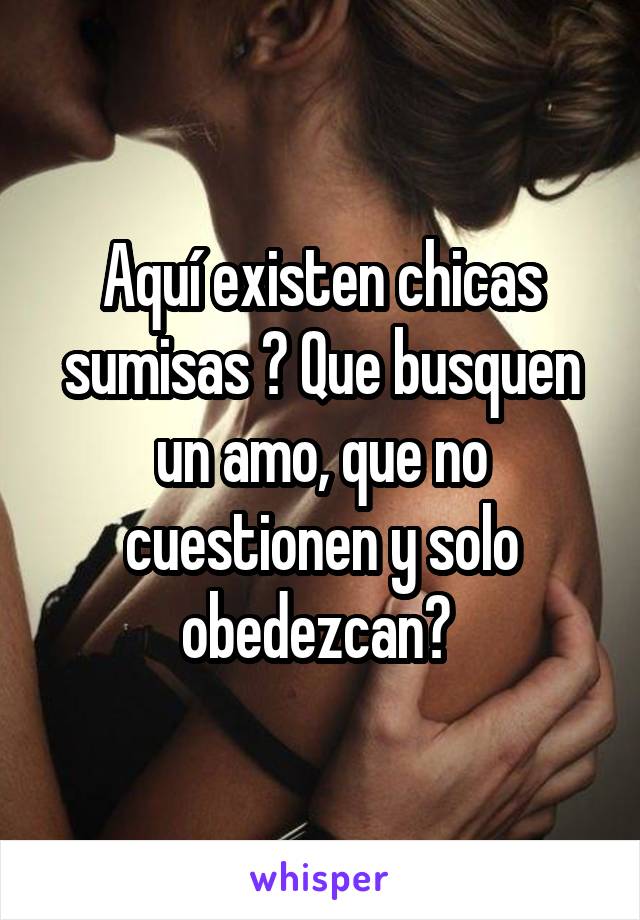 Aquí existen chicas sumisas ? Que busquen un amo, que no cuestionen y solo obedezcan? 