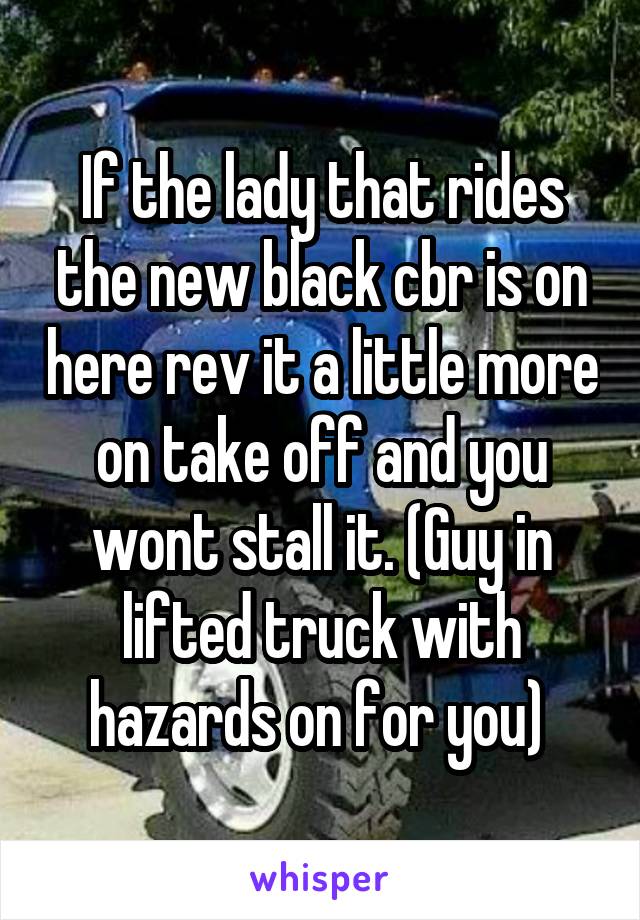 If the lady that rides the new black cbr is on here rev it a little more on take off and you wont stall it. (Guy in lifted truck with hazards on for you) 