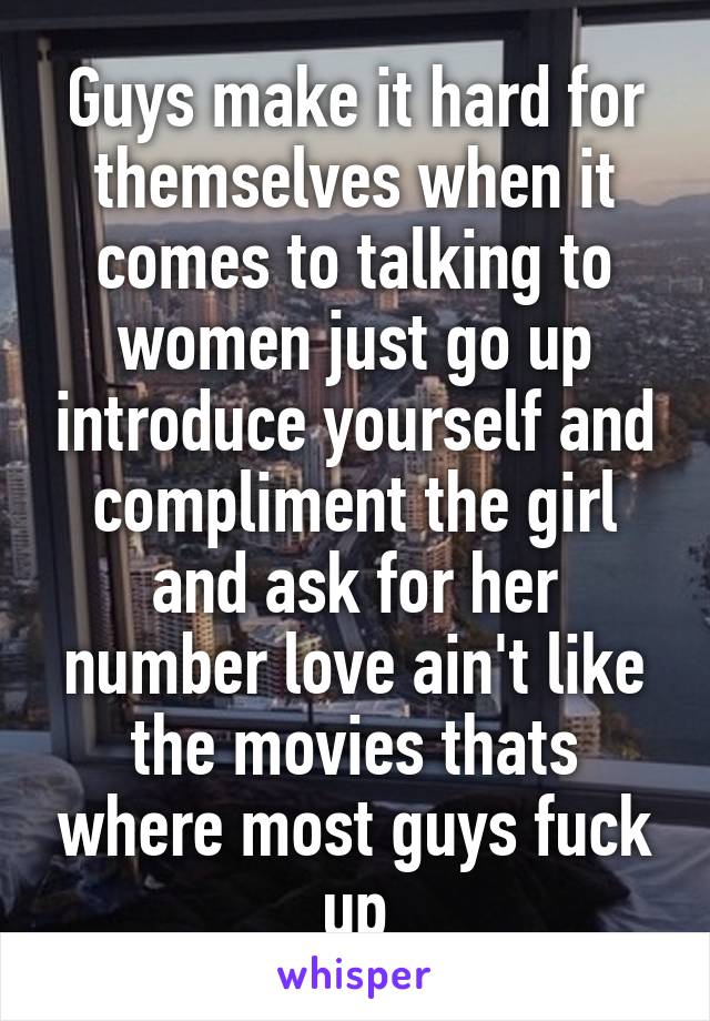 Guys make it hard for themselves when it comes to talking to women just go up introduce yourself and compliment the girl and ask for her number love ain't like the movies thats where most guys fuck up